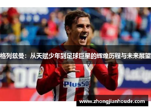格列兹曼：从天赋少年到足球巨星的辉煌历程与未来展望