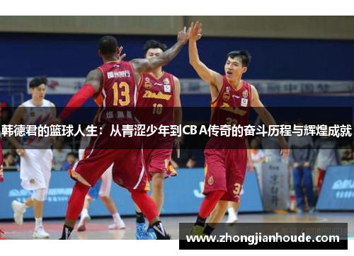 韩德君的篮球人生：从青涩少年到CBA传奇的奋斗历程与辉煌成就